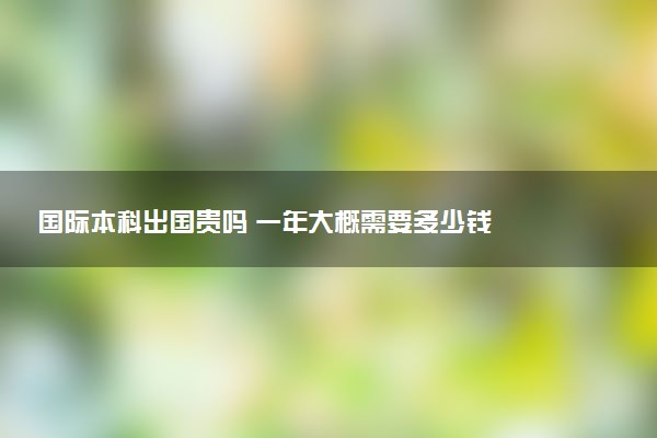 国际本科出国贵吗 一年大概需要多少钱