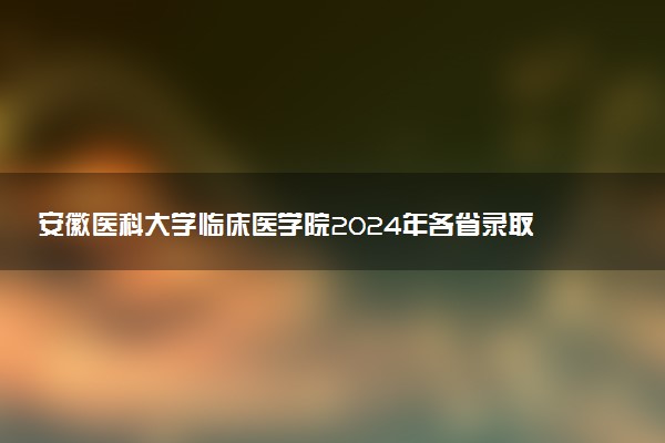 安徽医科大学临床医学院2024年各省录取分数线 多少分能考上