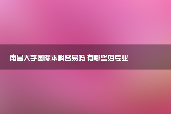 南昌大学国际本科容易吗 有哪些好专业