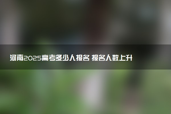 河南2025高考多少人报名 报名人数上升还是下降
