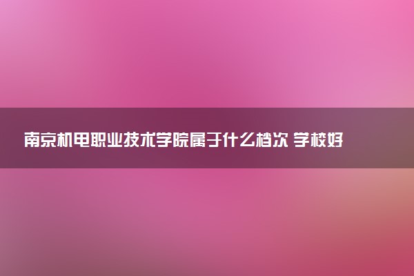 南京机电职业技术学院属于什么档次 学校好不好