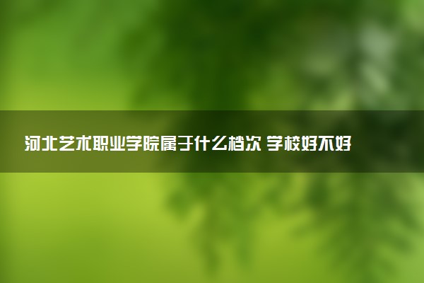 河北艺术职业学院属于什么档次 学校好不好
