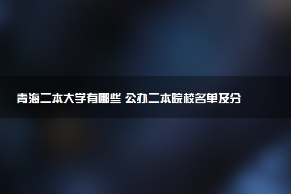 青海二本大学有哪些 公办二本院校名单及分数线(2025参考)