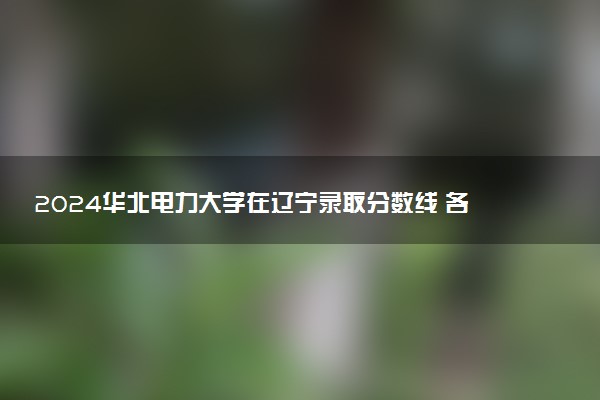 2024华北电力大学在辽宁录取分数线 各专业分数及位次