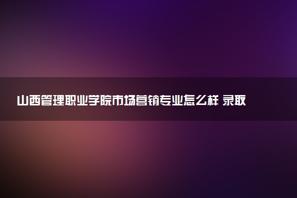 山西管理职业学院市场营销专业怎么样 录取分数线多少