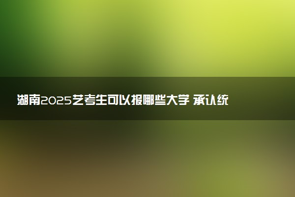 湖南2025艺考生可以报哪些大学 承认统考/联考成绩的院校