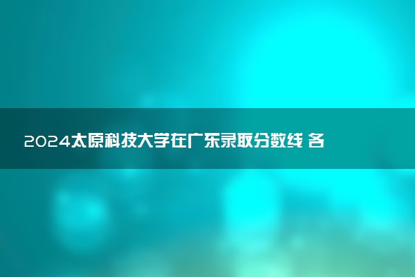 2024太原科技大学在广东录取分数线 各专业分数及位次
