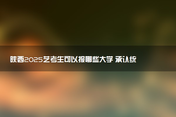 陕西2025艺考生可以报哪些大学 承认统考/联考成绩的院校