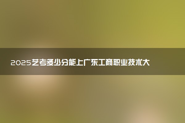 2025艺考多少分能上广东工商职业技术大学 最低分数线是多少
