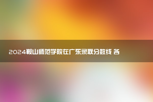 2024鞍山师范学院在广东录取分数线 各专业分数及位次
