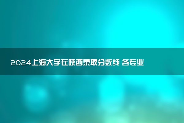2024上海大学在陕西录取分数线 各专业分数及位次