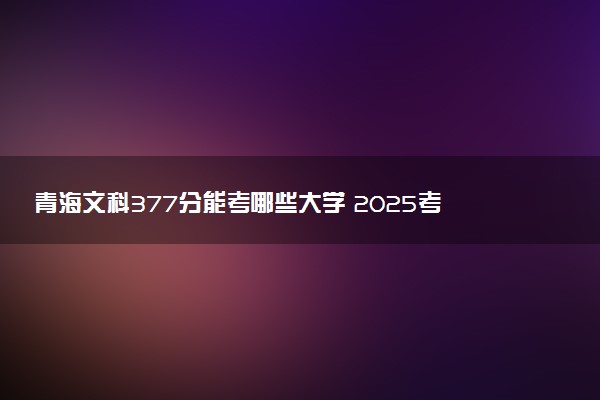 青海文科377分能考哪些大学 2025考生稳上的大学名单