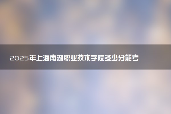 2025年上海南湖职业技术学院多少分能考上 最低分及位次