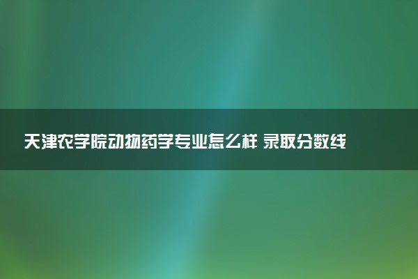 天津农学院动物药学专业怎么样 录取分数线多少