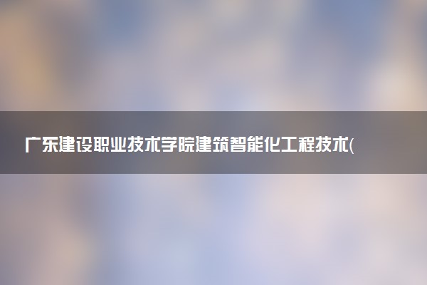 广东建设职业技术学院建筑智能化工程技术（楼宇自控、消防及安防系统的设计、施工及调试方向）专业怎么样 录取分数线多少