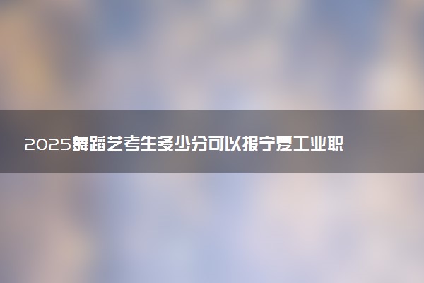 2025舞蹈艺考生多少分可以报宁夏工业职业学院