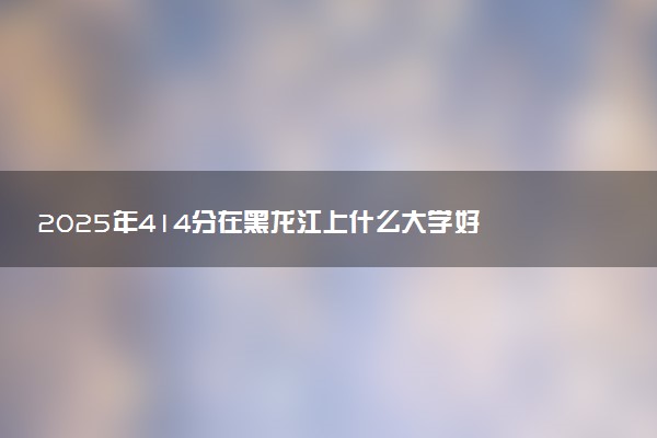 2025年414分在黑龙江上什么大学好 近三年录取分数线是多少