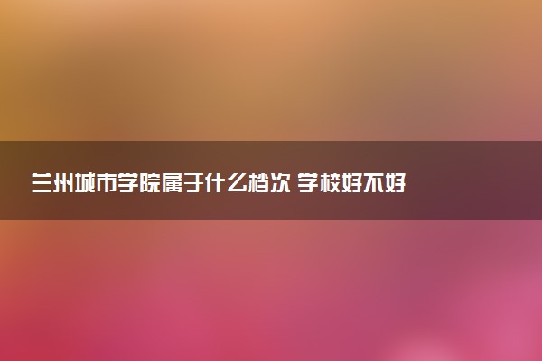 兰州城市学院属于什么档次 学校好不好