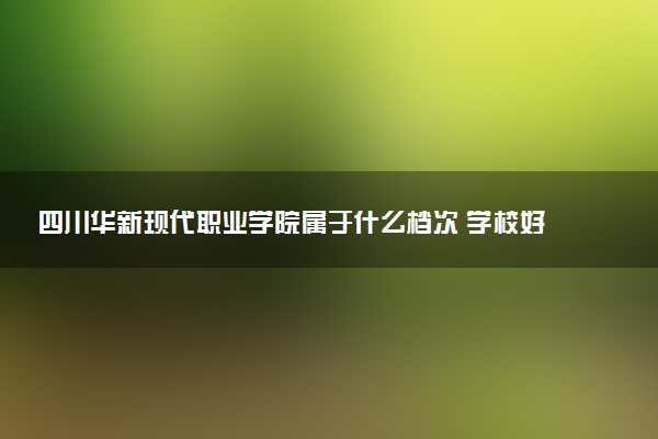 四川华新现代职业学院属于什么档次 学校好不好