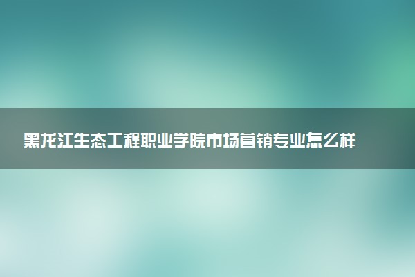 黑龙江生态工程职业学院市场营销专业怎么样 录取分数线多少
