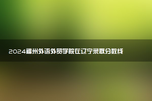 2024福州外语外贸学院在辽宁录取分数线 各专业分数及位次