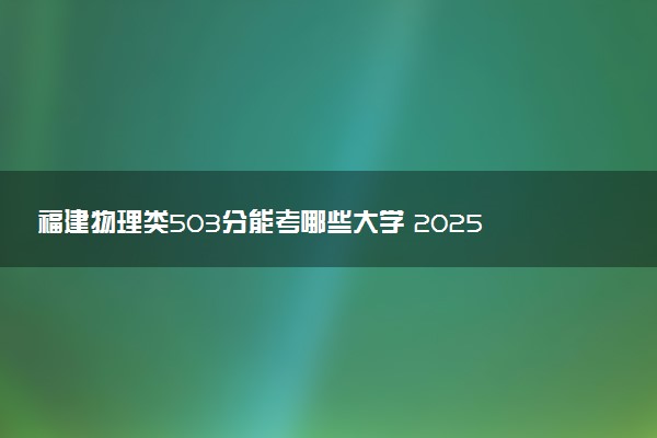 福建物理类503分能考哪些大学 2025考生稳上的大学名单