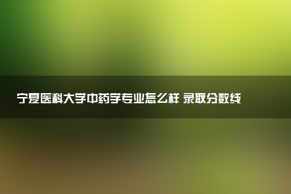 宁夏医科大学中药学专业怎么样 录取分数线多少