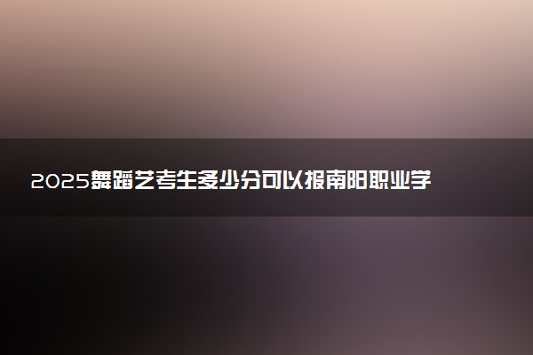 2025舞蹈艺考生多少分可以报南阳职业学院