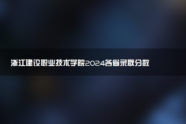 浙江建设职业技术学院2024各省录取分数线及最低位次是多少