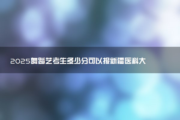 2025舞蹈艺考生多少分可以报新疆医科大学
