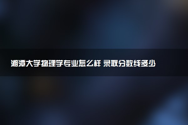 湘潭大学物理学专业怎么样 录取分数线多少