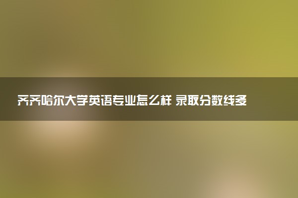 齐齐哈尔大学英语专业怎么样 录取分数线多少