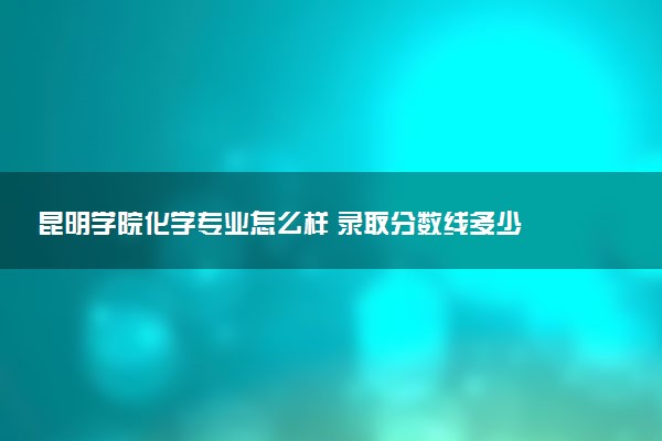 昆明学院化学专业怎么样 录取分数线多少