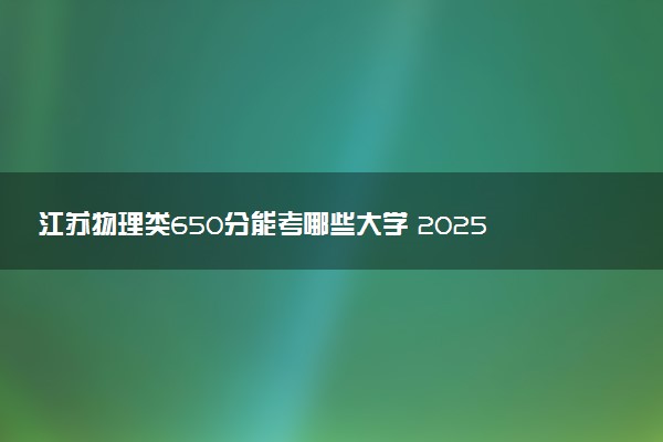 江苏物理类650分能考哪些大学 2025考生稳上的大学名单