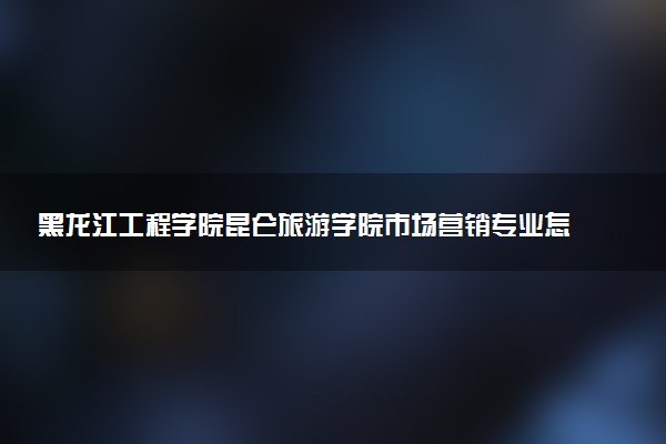 黑龙江工程学院昆仑旅游学院市场营销专业怎么样 录取分数线多少