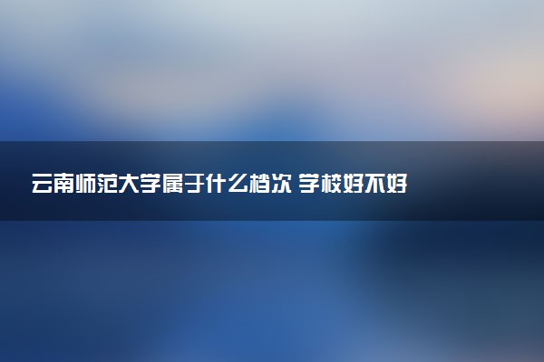 云南师范大学属于什么档次 学校好不好