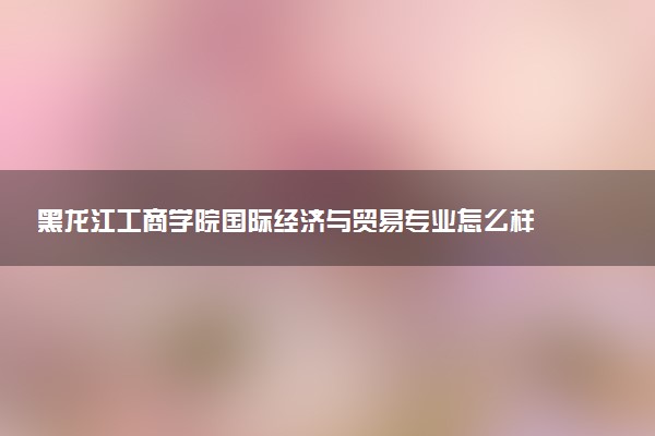 黑龙江工商学院国际经济与贸易专业怎么样 录取分数线多少