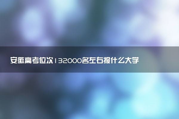 安徽高考位次132000名左右报什么大学好（2025年参考）