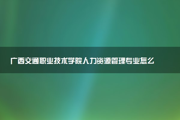 广西交通职业技术学院人力资源管理专业怎么样 录取分数线多少