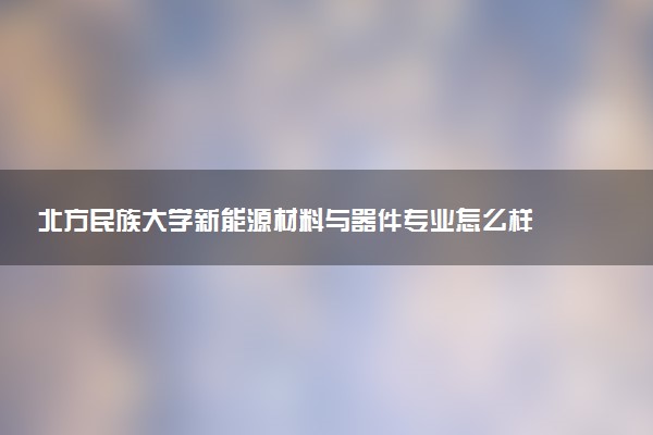 北方民族大学新能源材料与器件专业怎么样 录取分数线多少