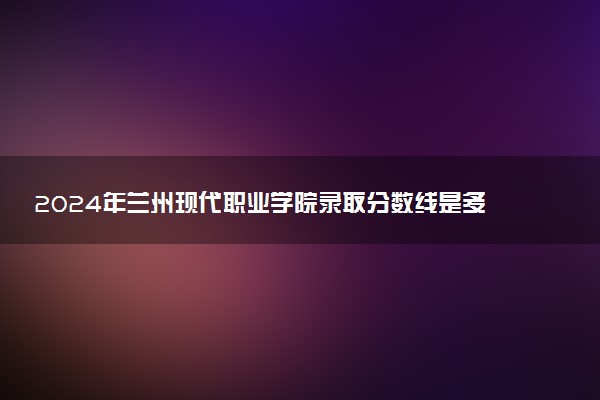 2024年兰州现代职业学院录取分数线是多少 各省最低分数线及位次