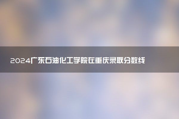 2024广东石油化工学院在重庆录取分数线 各专业分数及位次