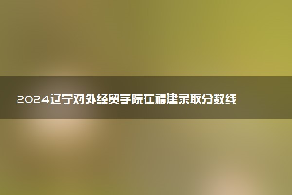 2024辽宁对外经贸学院在福建录取分数线 各专业分数及位次