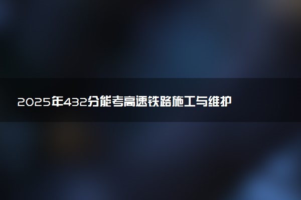 2025年432分能考高速铁路施工与维护专业吗 432分高速铁路施工与维护专业大学推荐