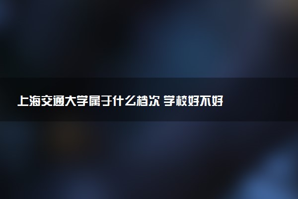 上海交通大学属于什么档次 学校好不好