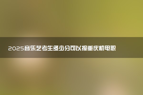 2025音乐艺考生多少分可以报重庆机电职业技术大学
