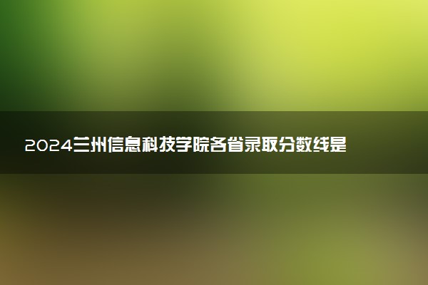 2024兰州信息科技学院各省录取分数线是多少 最低分及位次