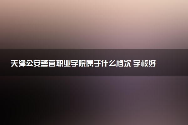 天津公安警官职业学院属于什么档次 学校好不好