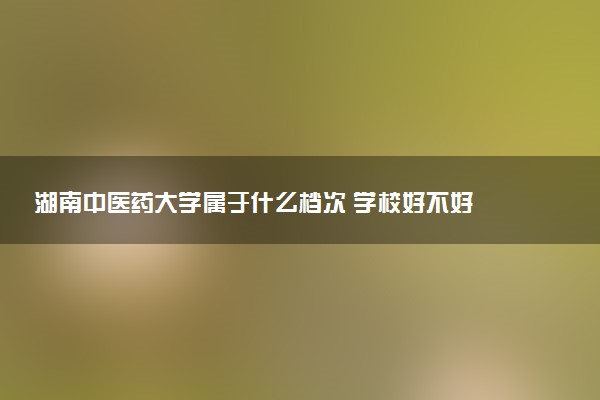 湖南中医药大学属于什么档次 学校好不好