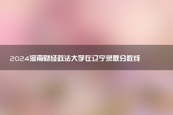 2024河南财经政法大学在辽宁录取分数线 各专业分数及位次